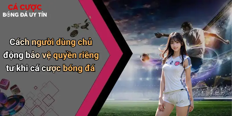 Quyền Riêng Tư: Yếu Tố Sống Còn Trong Cá Cược Bóng Đá Hiện Đại 4 Cách người dùng chủ động bảo vệ quyền riêng tư khi cá cược bóng đá
